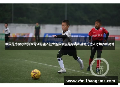 中国足协聘欧洲资深青训总监入驻大连国家级足球青训基地打造人才培养新高地